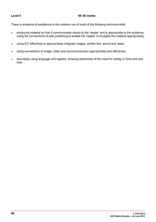 66 © OCR 2013
GCE Media Studies – v6 June 2013
Level 4 48–60 marks
There is evidence of excellence in the creative use of most of the following technical skills:
• producing material so that it communicates clearly to the ‘reader’ and is appropriate to the audience,
using the conventions of web publishing to enable the ‘reader’ to navigate the material appropriately;
• using ICT effectively to appropriately integrate images, written text, sound and video;
• using conventions of image, video and sound production appropriately and effectively;
• accurately using language and register, showing awareness of the need for variety in fonts and text
size.
 
