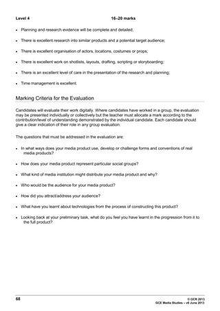 68 © OCR 2013
GCE Media Studies – v6 June 2013
Level 4 16–20 marks
• Planning and research evidence will be complete and detailed;
• There is excellent research into similar products and a potential target audience;
• There is excellent organisation of actors, locations, costumes or props;
• There is excellent work on shotlists, layouts, drafting, scripting or storyboarding;
• There is an excellent level of care in the presentation of the research and planning;
• Time management is excellent.
Marking Criteria for the Evaluation
Candidates will evaluate their work digitally. Where candidates have worked in a group, the evaluation
may be presented individually or collectively but the teacher must allocate a mark according to the
contribution/level of understanding demonstrated by the individual candidate. Each candidate should
give a clear indication of their role in any group evaluation.
The questions that must be addressed in the evaluation are:
• In what ways does your media product use, develop or challenge forms and conventions of real
media products?
• How does your media product represent particular social groups?
• What kind of media institution might distribute your media product and why?
• Who would be the audience for your media product?
• How did you attract/address your audience?
• What have you learnt about technologies from the process of constructing this product?
• Looking back at your preliminary task, what do you feel you have learnt in the progression from it to
the full product?
 