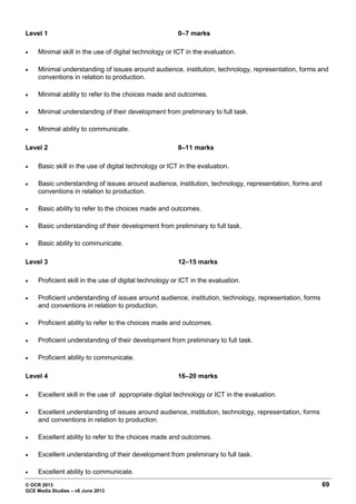 © OCR 2013 69
GCE Media Studies – v6 June 2013
Level 1 0–7 marks
• Minimal skill in the use of digital technology or ICT in the evaluation.
• Minimal understanding of issues around audience, institution, technology, representation, forms and
conventions in relation to production.
• Minimal ability to refer to the choices made and outcomes.
• Minimal understanding of their development from preliminary to full task.
• Minimal ability to communicate.
Level 2 8–11 marks
• Basic skill in the use of digital technology or ICT in the evaluation.
• Basic understanding of issues around audience, institution, technology, representation, forms and
conventions in relation to production.
• Basic ability to refer to the choices made and outcomes.
• Basic understanding of their development from preliminary to full task.
• Basic ability to communicate.
Level 3 12–15 marks
• Proficient skill in the use of digital technology or ICT in the evaluation.
• Proficient understanding of issues around audience, institution, technology, representation, forms
and conventions in relation to production.
• Proficient ability to refer to the choices made and outcomes.
• Proficient understanding of their development from preliminary to full task.
• Proficient ability to communicate.
Level 4 16–20 marks
• Excellent skill in the use of appropriate digital technology or ICT in the evaluation.
• Excellent understanding of issues around audience, institution, technology, representation, forms
and conventions in relation to production.
• Excellent ability to refer to the choices made and outcomes.
• Excellent understanding of their development from preliminary to full task.
• Excellent ability to communicate.
 