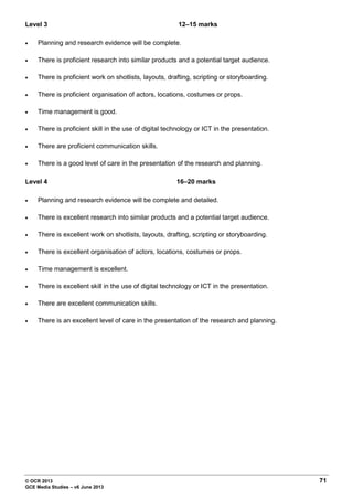 © OCR 2013 71
GCE Media Studies – v6 June 2013
Level 3 12–15 marks
• Planning and research evidence will be complete.
• There is proficient research into similar products and a potential target audience.
• There is proficient work on shotlists, layouts, drafting, scripting or storyboarding.
• There is proficient organisation of actors, locations, costumes or props.
• Time management is good.
• There is proficient skill in the use of digital technology or ICT in the presentation.
• There are proficient communication skills.
• There is a good level of care in the presentation of the research and planning.
Level 4 16–20 marks
• Planning and research evidence will be complete and detailed.
• There is excellent research into similar products and a potential target audience.
• There is excellent work on shotlists, layouts, drafting, scripting or storyboarding.
• There is excellent organisation of actors, locations, costumes or props.
• Time management is excellent.
• There is excellent skill in the use of digital technology or ICT in the presentation.
• There are excellent communication skills.
• There is an excellent level of care in the presentation of the research and planning.
 