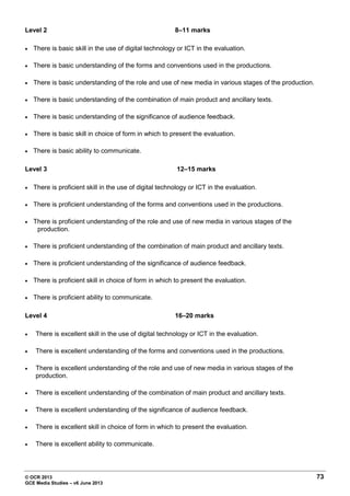 © OCR 2013 73
GCE Media Studies – v6 June 2013
Level 2 8–11 marks
• There is basic skill in the use of digital technology or ICT in the evaluation.
• There is basic understanding of the forms and conventions used in the productions.
• There is basic understanding of the role and use of new media in various stages of the production.
• There is basic understanding of the combination of main product and ancillary texts.
• There is basic understanding of the significance of audience feedback.
• There is basic skill in choice of form in which to present the evaluation.
• There is basic ability to communicate.
Level 3 12–15 marks
• There is proficient skill in the use of digital technology or ICT in the evaluation.
• There is proficient understanding of the forms and conventions used in the productions.
• There is proficient understanding of the role and use of new media in various stages of the
production.
• There is proficient understanding of the combination of main product and ancillary texts.
• There is proficient understanding of the significance of audience feedback.
• There is proficient skill in choice of form in which to present the evaluation.
• There is proficient ability to communicate.
Level 4 16–20 marks
• There is excellent skill in the use of digital technology or ICT in the evaluation.
• There is excellent understanding of the forms and conventions used in the productions.
• There is excellent understanding of the role and use of new media in various stages of the
production.
• There is excellent understanding of the combination of main product and ancillary texts.
• There is excellent understanding of the significance of audience feedback.
• There is excellent skill in choice of form in which to present the evaluation.
• There is excellent ability to communicate.
 