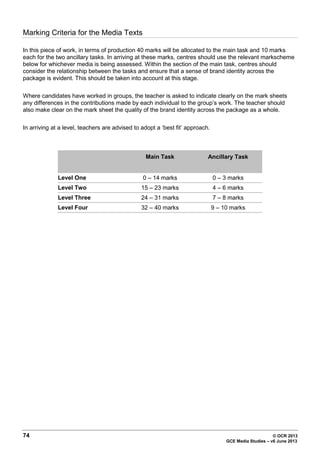 74 © OCR 2013
GCE Media Studies – v6 June 2013
Marking Criteria for the Media Texts
In this piece of work, in terms of production 40 marks will be allocated to the main task and 10 marks
each for the two ancillary tasks. In arriving at these marks, centres should use the relevant markscheme
below for whichever media is being assessed. Within the section of the main task, centres should
consider the relationship between the tasks and ensure that a sense of brand identity across the
package is evident. This should be taken into account at this stage.
Where candidates have worked in groups, the teacher is asked to indicate clearly on the mark sheets
any differences in the contributions made by each individual to the group’s work. The teacher should
also make clear on the mark sheet the quality of the brand identity across the package as a whole.
In arriving at a level, teachers are advised to adopt a ‘best fit’ approach.
Main Task Ancillary Task
Level One 0 – 14 marks 0 – 3 marks
Level Two 15 – 23 marks 4 – 6 marks
Level Three 24 – 31 marks 7 – 8 marks
Level Four 32 – 40 marks 9 – 10 marks
 