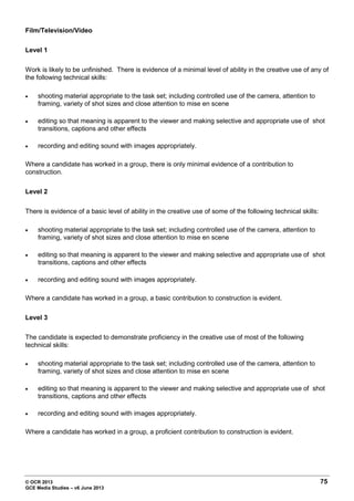 © OCR 2013 75
GCE Media Studies – v6 June 2013
Film/Television/Video
Level 1
Work is likely to be unfinished. There is evidence of a minimal level of ability in the creative use of any of
the following technical skills:
• shooting material appropriate to the task set; including controlled use of the camera, attention to
framing, variety of shot sizes and close attention to mise en scene
• editing so that meaning is apparent to the viewer and making selective and appropriate use of shot
transitions, captions and other effects
• recording and editing sound with images appropriately.
Where a candidate has worked in a group, there is only minimal evidence of a contribution to
construction.
Level 2
There is evidence of a basic level of ability in the creative use of some of the following technical skills:
• shooting material appropriate to the task set; including controlled use of the camera, attention to
framing, variety of shot sizes and close attention to mise en scene
• editing so that meaning is apparent to the viewer and making selective and appropriate use of shot
transitions, captions and other effects
• recording and editing sound with images appropriately.
Where a candidate has worked in a group, a basic contribution to construction is evident.
Level 3
The candidate is expected to demonstrate proficiency in the creative use of most of the following
technical skills:
• shooting material appropriate to the task set; including controlled use of the camera, attention to
framing, variety of shot sizes and close attention to mise en scene
• editing so that meaning is apparent to the viewer and making selective and appropriate use of shot
transitions, captions and other effects
• recording and editing sound with images appropriately.
Where a candidate has worked in a group, a proficient contribution to construction is evident.
 