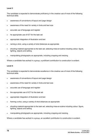 78 © OCR 2013
GCE Media Studies – v6 June 2013
Level 3
The candidate is expected to demonstrate proficiency in the creative use of most of the following
technical skills:
• awareness of conventions of layout and page design
• awareness of the need for variety in fonts and text size
• accurate use of language and register
• he appropriate use of ICT for the task set
• appropriate integration of illustration and text
• raming a shot, using a variety of shot distances as appropriate
• shooting material appropriate to the task set; selecting mise-en-scène including colour, figure,
lighting, objects and setting
• manipulating photographs as appropriate, including cropping and resizing.
Where a candidate has worked in a group, a proficient contribution to construction is evident.
Level 4
The candidate is expected to demonstrate excellence in the creative use of most of the following
technical skills:
• awareness of conventions of layout and page design
• awareness of the need for variety in fonts and text size
• accurate use of language and register
• the appropriate use of ICT for the task set
• appropriate integration of illustration and text
• framing a shot, using a variety of shot distances as appropriate
• shooting material appropriate to the task set; selecting mise-en-scène including colour, figure,
lighting, objects and setting
• manipulating photographs as appropriate, including cropping and resizing.
Where a candidate has worked in a group, an excellent contribution to construction is evident.
 