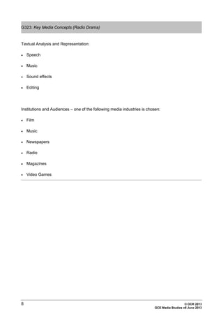 8 © OCR 2013
GCE Media Studies v6 June 2013
G323: Key Media Concepts (Radio Drama)
Textual Analysis and Representation:
• Speech
• Music
• Sound effects
• Editing
Institutions and Audiences – one of the following media industries is chosen:
• Film
• Music
• Newspapers
• Radio
• Magazines
• Video Games
 