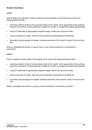 © OCR 2013 81
GCE Media Studies – v6 June 2013
Website / New Media
Level 1
Work is likely to be unfinished. There is evidence of minimal ability in the creative use of any of the
following technical skills:
• producing material so that it communicates clearly to the ‘reader’ and is appropriate to the audience,
using the conventions of web publishing to enable the ‘reader’ to navigate the material appropriately;
• using ICT effectively to appropriately integrate images, written text, sound and video
• using conventions of image, video and sound production appropriately and effectively
• accurately using language and register, showing awareness of the need for variety in fonts and text
size.
Where a candidate has worked in a group, there is only minimal evidence of a contribution to
construction.
Level 2
There is evidence of basic ability in the creative use of some of the following technical skills:
• producing material so that it communicates clearly to the ‘reader’ and is appropriate to the audience,
using the conventions of web publishing to enable the ‘reader’ to navigate the material appropriately;
• using ICT effectively to appropriately integrate images, written text, sound and video;
• using conventions of image, video and sound production appropriately and effectively
• accurately using language and register, showing awareness of the need for variety in fonts and text
size.
Where a candidate has worked in a group, a basic contribution to construction is evident.
 