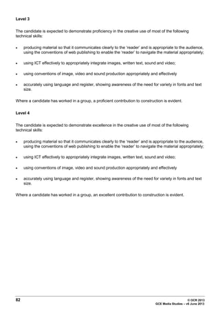82 © OCR 2013
GCE Media Studies – v6 June 2013
Level 3
The candidate is expected to demonstrate proficiency in the creative use of most of the following
technical skills:
• producing material so that it communicates clearly to the ‘reader’ and is appropriate to the audience,
using the conventions of web publishing to enable the ‘reader’ to navigate the material appropriately;
• using ICT effectively to appropriately integrate images, written text, sound and video;
• using conventions of image, video and sound production appropriately and effectively
• accurately using language and register, showing awareness of the need for variety in fonts and text
size.
Where a candidate has worked in a group, a proficient contribution to construction is evident.
Level 4
The candidate is expected to demonstrate excellence in the creative use of most of the following
technical skills:
• producing material so that it communicates clearly to the ‘reader’ and is appropriate to the audience,
using the conventions of web publishing to enable the ‘reader’ to navigate the material appropriately;
• using ICT effectively to appropriately integrate images, written text, sound and video;
• using conventions of image, video and sound production appropriately and effectively
• accurately using language and register, showing awareness of the need for variety in fonts and text
size.
Where a candidate has worked in a group, an excellent contribution to construction is evident.
 
