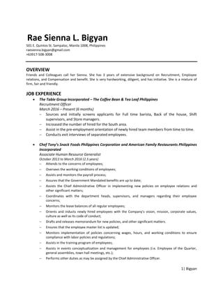 1| Bigyan
Rae Sienna L. Bigyan
501 E. Quintos St. Sampaloc, Manila 1008, Philippines
raesienna.bigyan@gmail.com
+63917-508-3008
OVERVIEW
Friends and Colleagues call her Sienna. She has 3 years of extensive background on Recruitment, Employee
relations, and Compensation and benefit. She is very hardworking, diligent, and has initiative. She is a mixture of
firm, fair and friendly.
JOB EXPERIENCE
 The Table Group Incorporated – The Coffee Bean & Tea Leaf Philippines
Recruitment Officer
March 2016 – Present (6 months)
 Sources and initially screens applicants for Full time barista, Back of the house, Shift
supervisors, and Store managers.
 Increased the number of hired for the South area.
 Assist in the pre-employment orientation of newly hired team members from time to time.
 Conducts exit interviews of separated employees.
 Chef Tony’s Snack Foods Philippines Corporation and American Family Restaurants Philippines
Incorporated
Associate Human Resource Generalist
October 2013 to March 2016 (2.5 years)
 Attends to the concerns of employees;
 Oversees the working conditions of employees;
 Assists and monitors the payroll process;
 Assures that the Government Mandated benefits are up to date;
 Assists the Chief Administrative Officer in implementing new policies on employee relations and
other significant matters;
 Coordinates with the department heads, supervisors, and managers regarding their employee
concerns;
 Monitors the leave balances of all regular employees;
 Orients and inducts newly hired employees with the Company’s vision, mission, corporate values,
culture as well as its code of conduct;
 Drafts and releases memorandum for new policies, and other significant matters.
 Ensures that the employee master list is updated;
 Monitors implementation of policies concerning wages, hours, and working conditions to ensure
compliance with labor policies and regulations;
 Assists in the training program of employees;
 Assists in events conceptualization and management for employees (i.e. Employee of the Quarter,
general assemblies, town hall meetings, etc.);
 Performs other duties as may be assigned by the Chief Administrative Officer.
 