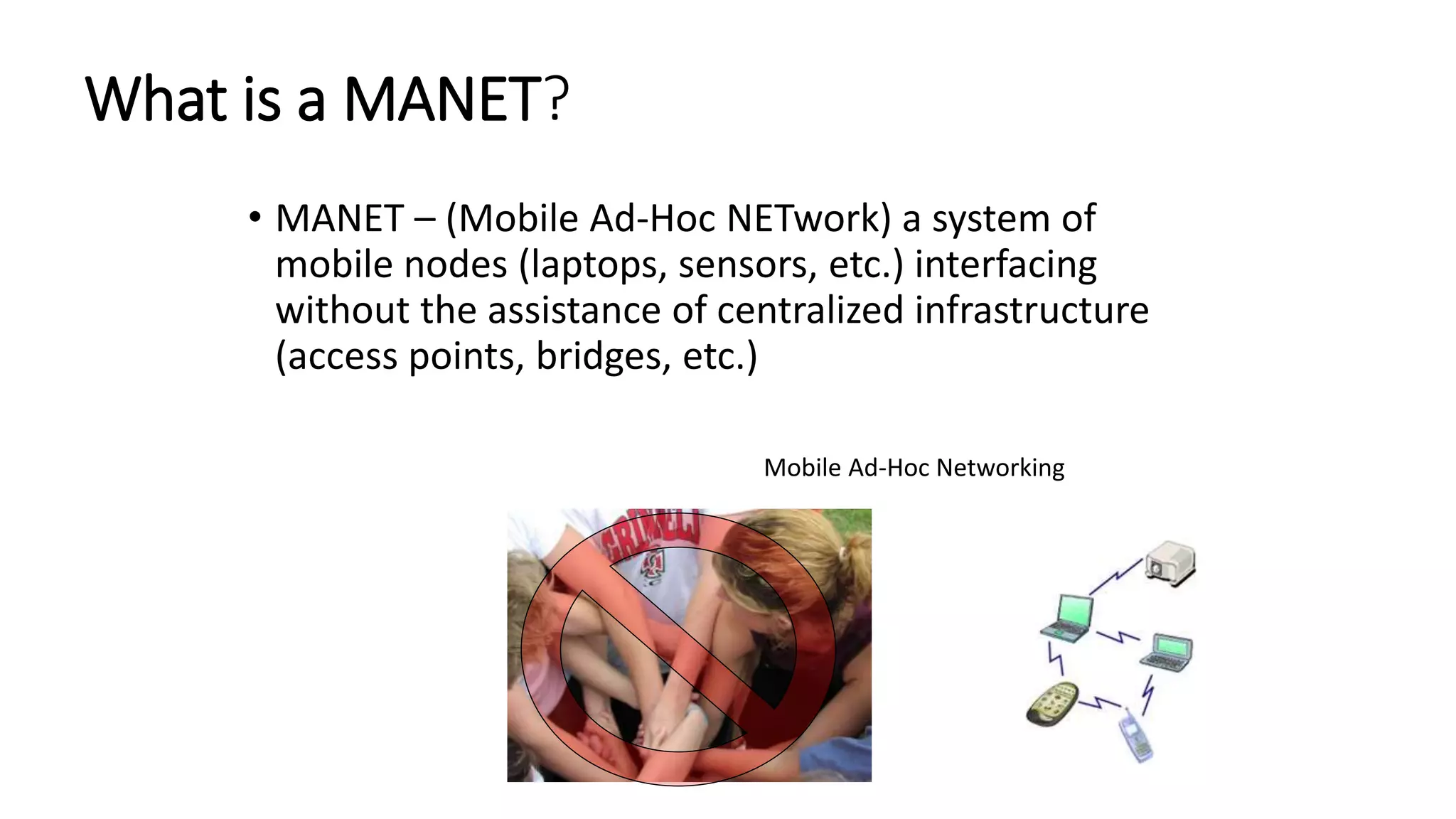 What is a MANET?
• MANET – (Mobile Ad-Hoc NETwork) a system of
mobile nodes (laptops, sensors, etc.) interfacing
without the assistance of centralized infrastructure
(access points, bridges, etc.)
Mobile Ad-Hoc Networking
 