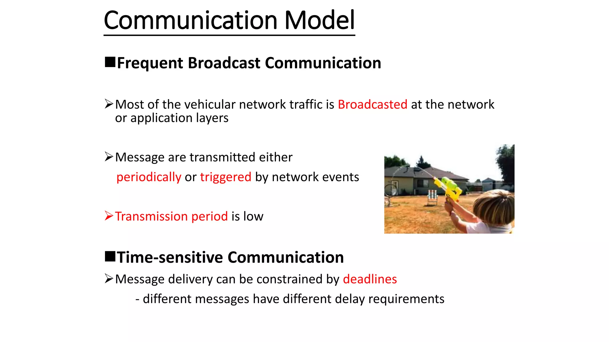 Communication Model
Frequent Broadcast Communication
Most of the vehicular network traffic is Broadcasted at the network
or application layers
Message are transmitted either
periodically or triggered by network events
Transmission period is low
Time-sensitive Communication
Message delivery can be constrained by deadlines
- different messages have different delay requirements
 