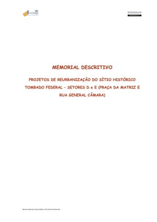 MEMORIAL DESCRITIVO 
PROJETOS DE REURBANIZAÇÃO DO SÍTIO HISTÓRICO 
TOMBADO FEDERAL – SETORES D e E (PRAÇA DA MATRIZ E 
RUA GENERAL CÂMARA) 
Memorial Descritivo Praça da Matriz e Rua General Câmara.doc 
 