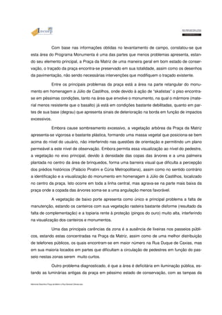 Com base nas informações obtidas no levantamento de campo, constatou-se que 
esta área do Programa Monumenta é uma das partes que menos problemas apresenta, estan-do 
seu elemento principal, a Praça da Matriz de uma maneira geral em bom estado de conser-vação, 
o traçado da praça encontra-se preservado em sua totalidade, assim como os desenhos 
da pavimentação, não sendo necessárias intervenções que modifiquem o traçado existente. 
Entre os principais problemas da praça está a área na parte retangular do monu-mento 
em homenagem a Júlio de Castilhos, onde devido à ação de “skatistas” o piso encontra-se 
em péssimas condições, tanto na área que envolve o monumento, na qual o mármore (mate-rial 
menos resistente que o basalto) já está em condições bastante debilitadas, quanto em par-tes 
de sua base (degrau) que apresenta sinais de deterioração na borda em função de impactos 
excessivos. 
Embora cause sombreamento excessivo, a vegetação arbórea da Praça da Matriz 
apresenta-se vigorosa e bastante plástica, formando uma massa vegetal que posiciona-se bem 
acima do nível do usuário, não interferindo nas questões de orientação e permitindo um plano 
permeável a este nível de observação. Embora permita essa visualização ao nível do pedestre, 
a vegetação no eixo principal, devido à densidade das copas das árvores e a uma palmeira 
plantada no centro da área de brinquedos, forma uma barreira visual que dificulta a percepção 
dos prédios históricos (Palácio Piratini e Cúria Metropolitana), assim como no sentido contrário 
a identificação e a visualização do monumento em homenagem à Júlio de Castilhos, localizado 
no centro da praça. Isto ocorre em toda a linha central, mas agrava-se na parte mais baixa da 
praça onde a copada das árvores soma-se a uma angulação menos favorável. 
A vegetação de baixo porte apresenta como único e principal problema a falta de 
manutenção, estando os canteiros com sua vegetação rasteira bastante disforme (resultado da 
falta de complementação) e a topiaria rente à proteção (pingos do ouro) muito alta, interferindo 
na visualização dos canteiros e monumentos. 
Uma das principais carências da zona é a ausência de lixeiras nos passeios públi-cos, 
estando estas concentradas na Praça da Matriz, assim como de uma melhor distribuição 
de telefones públicos, os quais encontram-se em maior número na Rua Duque de Caxias, mas 
em sua maioria locados em partes que dificultam a circulação de pedestres em função do pas-seio 
nestas zonas serem muito curtos. 
Outro problema diagnosticado, é que a área é deficitária em iluminação pública, es-tando 
as luminárias antigas da praça em péssimo estado de conservação, com as tampas da 
Memorial Descritivo Praça da Matriz e Rua General Câmara.doc 
 