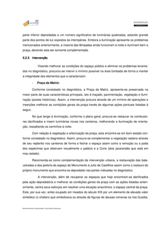 parte inferior depredadas e um número significativo de luminárias quebradas, estando grande 
parte dos pontos de luz expostos às intempéries. Embora a iluminação apresente os problemas 
mencionados anteriormente, a maioria das lâmpadas ainda funcionam à noite e iluminam bem a 
praça, devendo esta ser somente complementada. 
5555....2222....3333 IIIInnnntttteeeerrrrvvvveeeennnnççççããããoooo Visando melhorar as condições do espaço público e eliminar os problemas levanta-dos 
no diagnóstico, procurou-se intervir o mínimo possível na área tombada de forma a manter 
a integridade dos elementos que a caracterizam. 
- Praça da Matriz: 
Conforme constatado no diagnóstico, a Praça da Matriz, apresenta-se preservada na 
maior parte de suas características principais, isto é traçado, pavimentação, vegetação e ilumi-nação 
(postes históricos). Assim, a intervenção procura através de um mínimo de operações e 
inserções melhorar as condições gerais da praça través de algumas ações pontuais listadas à 
seguir. 
No que tange à iluminação, conforme o plano geral, procura-se restaurar os combusto-res 
danificados e inserir luminárias novas nos canteiros, melhorando a iluminação de orienta-ção, 
ressaltando os caminhos à noite. 
Com relação à vegetação e arborização da praça, esta encontra-se em bom estado con-forme 
constatado no diagnóstico. Assim, procura-se complementar a vegetação rasteira através 
de seu replantio nos canteiros de forma a fechar o espaço assim como a remoção ou a poda 
dos espécimes que obstruem visualmente o palácio e a Cúria (dois jacarandás que está em 
mau estado). 
Recomenda-se como complementação da intervenção urbana, a restauração das bala-ustradas 
e dos peitoris do espaço do Monumento à Julio de Castilhos assim como o restauro do 
próprio monumento que encontra-se depredado nas partes indicadas no diagnóstico. 
A intervenção, além de recuperar os espaços que hoje encontram-se danificados 
pela ação depredatória e melhorar as condições gerais da praça com as ações listadas anteri-ormente, 
centra seus esforços em resolver uma situação anacrônica: o espaço central da praça. 
Este, por sua vez, antes ocupado em meados do século XIX por um elemento de elevado valor 
simbólico (o chafariz que simbolizava os através de figuras de deusas romanas os rios Guaíba, 
Memorial Descritivo Praça da Matriz e Rua General Câmara.doc 
 