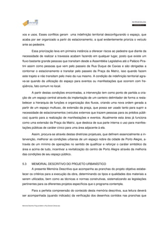 xos e usos. Esses conflitos geram uma indefinição territorial desconfigurando o espaço, que 
acaba por ser organizado a partir do estacionamento, a qual evidentemente prioriza o veículo 
ante ao pedestre. 
Essa priorização leva em primeira instância a oferecer riscos ao pedestre que diante da 
necessidade de realizar a travessia acabam fazendo em qualquer lugar, posto que existe um 
fluxo bastante grande pessoas que transitam desde a Assembléia Legislativa até o Palácio Pira-tini 
assim como pessoas que vem pelo passeio da Rua Duque de Caxias e são obrigadas a 
contornar o estacionamento e transitar pelo passeio da Praça da Matriz, isso quando fazem 
este trajeto e não transitam pelo meio da rua mesmo. A condição de indefinição territorial agra-va- 
se quando da utilização do espaço para eventos ou manifestações que ocorrem com fre-qüência, 
fato comum no local. 
A partir destas condições encontradas, a intervenção tem como ponto de partida a cria-ção 
de um espaço central através da implantação de um canteiro delimitador de forma a resta-belecer 
a hierarquia de funções e organização dos fluxos, criando uma nova ordem gerada a 
partir de um espaço multiuso, de extensão da praça, que possa ser usado tanto para suprir a 
necessidade de estacionamentos (veículos externos que trazem pessoas para os prédios públi-cos) 
quanto para a realização de manifestações e eventos. Atualmente esta área já funciona 
como uma extensão da Praça da Matriz, que desloca de sua parte interna o uso para manifes-tações 
públicas de caráter cívico para uma área adjacente à ela. 
Assim, procura-se através destas diretrizes projetuais, que definem essencialmente a in-tervenção, 
melhorar as condições urbanas de um espaço nobre da cidade de Porto Alegre, a-través 
de um mínimo de operações no sentido de qualificar e reforçar o caráter simbólico da 
área e acima de tudo, incentivar a revitalização do centro de Porto Alegre através da melhoria 
das condições de seu espaço público. 
5.3 MEMORIAL DESCRITIVO DO PROJETO URBANÍSTICO 
A presente Memória Descritiva que acompanha as pranchas do projeto objetiva estabe-lecer 
os critérios para a execução da obra, determinando os tipos e qualidades dos materiais a 
serem utilizados, bem como as técnicas e normas construtivas, sistematizando as legislações 
pertinentes para os diferentes projetos específicos que o programa contempla. 
Para a perfeita compreensão do conteúdo desta memória descritiva, sua leitura deverá 
ser acompanhada (quando indicado) da verificação dos desenhos contidos nas pranchas que 
Memorial Descritivo Praça da Matriz e Rua General Câmara.doc 
 