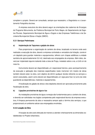 compõem o projeto. Deverá ser consultado, sempre que necessário, o Diagnóstico e o Levan-tamento 
Fotográfico da área. 
A empresa executora da obra deverá seguir as orientações dos cadernos de Encargos 
do Programa Monumenta, da Prefeitura Municipal de Porto Alegre, do Departamento de Esgo-tos 
Pluviais, Departamento Municipal de Água e Esgoto e das Empresas Telefônicas e da Se-cretaria 
Municipal de Obras e Viação (SMOV). 
5.3.1 Serviços 555...333...111 SSSeeerrrvvviiiçççooosss PPPPrrrreeeelllliiiimmmmiiiinnnnaaaarrrreeeessss a) Implantação de Tapumes e galpão de obras 
Para proporcionar a organização do canteiro de obras, localizado no terreno onde será 
realizada a execução da obra, deverá a empresa contratada e vencedora da licitação, construir 
um depósito para guardar materiais e equipamentos, telheiro com chapas asfálticas e unidade 
sanitária de aproximadamente 5,0 m2, destinada aos empregados da empresa. Além disto, de-verá 
ser implantado tapume isolando toda a área da Praça, instalado sobre a via, a 0,40 cm do 
meio-fio. 
Comumente deverá ser disponibilizado um responsável técnico, para acompanhamento 
da execução e aplicação dos materiais especificados neste memorial; Um mestre de obras 
também deverá estar na obra, com objetivo de dirimir qualquer dúvida referente os serviços a 
serem executados, assim como deverá ser disponibilizado um vigia para ficar no turno da noite 
guardando as dependências, materiais e equipamentos. 
A localização do galpão de obras e dos depósitos deverá ser aprovada previamente pela 
fiscalização da obra. 
b) Ligações provisórias de água e luz 
As instalações provisórias de água e energia são fundamentais para o canteiro de obras, 
e deverão ser solicitadas nos órgãos competentes pelo responsável técnico da empresa execu-tora; 
A limpeza permanente da obra e necessária sempre após o término dos serviços, o que 
proporcionará um ambiente salutar aos empregados envolvidos. 
5555....3333....2222 LLLLooooccccaaaaççççããããoooo A locação ddddaaaa da OOOObbbbrrrraaaa obra será efetuada de maneira a atender criteriosamente as dimensões es-tabelecidas 
no Projeto Urbanístico. 
Memorial Descritivo Praça da Matriz e Rua General Câmara.doc 
 