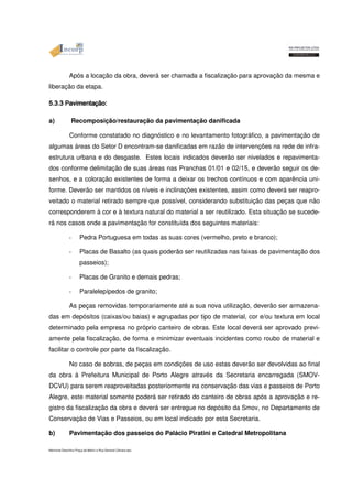 Após a locação da obra, deverá ser chamada a fiscalização para aprovação da mesma e 
liberação da etapa. 
5555....3333....3333 PPPPaaaavvvviiiimmmmeeeennnnttttaççççããããoooo:::: a) Recomposição/restauração da pavimentação danificada 
Conforme constatado no diagnóstico e no levantamento fotográfico, a pavimentação de 
algumas áreas do Setor D encontram-se danificadas em razão de intervenções na rede de infra-estrutura 
urbana e do desgaste. Estes locais indicados deverão ser nivelados e repavimenta-dos 
conforme delimitação de suas áreas nas Pranchas 01/01 e 02/15, e deverão seguir os de-senhos, 
e a coloração existentes de forma a deixar os trechos contínuos e com aparência uni-forme. 
Deverão ser mantidos os níveis e inclinações existentes, assim como deverá ser reapro-veitado 
o material retirado sempre que possível, considerando substituição das peças que não 
corresponderem à cor e à textura natural do material a ser reutilizado. Esta situação se sucede-rá 
nos casos onde a pavimentação for constituída dos seguintes materiais: 
- Pedra Portuguesa em todas as suas cores (vermelho, preto e branco); 
- Placas de Basalto (as quais poderão ser reutilizadas nas faixas de pavimentação dos 
passeios); 
- Placas de Granito e demais pedras; 
- Paralelepípedos de granito; 
As peças removidas temporariamente até a sua nova utilização, deverão ser armazena-das 
em depósitos (caixas/ou baias) e agrupadas por tipo de material, cor e/ou textura em local 
determinado pela empresa no próprio canteiro de obras. Este local deverá ser aprovado previ-amente 
pela fiscalização, de forma e minimizar eventuais incidentes como roubo de material e 
facilitar o controle por parte da fiscalização. 
No caso de sobras, de peças em condições de uso estas deverão ser devolvidas ao final 
da obra à Prefeitura Municipal de Porto Alegre através da Secretaria encarregada (SMOV-DCVU) 
para serem reaproveitadas posteriormente na conservação das vias e passeios de Porto 
Alegre, este material somente poderá ser retirado do canteiro de obras após a aprovação e re-gistro 
da fiscalização da obra e deverá ser entregue no depósito da Smov, no Departamento de 
Conservação de Vias e Passeios, ou em local indicado por esta Secretaria. 
b) Pavimentação dos passeios do Palácio Piratini e Catedral Metropolitana 
Memorial Descritivo Praça da Matriz e Rua General Câmara.doc 
 