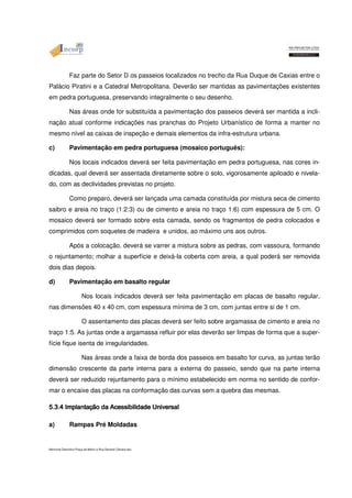Faz parte do Setor D os passeios localizados no trecho da Rua Duque de Caxias entre o 
Palácio Piratini e a Catedral Metropolitana. Deverão ser mantidas as pavimentações existentes 
em pedra portuguesa, preservando integralmente o seu desenho. 
Nas áreas onde for substituída a pavimentação dos passeios deverá ser mantida a incli-nação 
atual conforme indicações nas pranchas do Projeto Urbanístico de forma a manter no 
mesmo nível as caixas de inspeção e demais elementos da infra-estrutura urbana. 
c) Pavimentação em pedra portuguesa (mosaico português): 
Nos locais indicados deverá ser feita pavimentação em pedra portuguesa, nas cores in-dicadas, 
qual deverá ser assentada diretamente sobre o solo, vigorosamente apiloado e nivela-do, 
com as declividades previstas no projeto. 
Como preparo, deverá ser lançada uma camada constituída por mistura seca de cimento 
saibro e areia no traço (1:2:3) ou de cimento e areia no traço 1:6) com espessura de 5 cm. O 
mosaico deverá ser formado sobre esta camada, sendo os fragmentos de pedra colocados e 
comprimidos com soquetes de madeira e unidos, ao máximo uns aos outros. 
Após a colocação, deverá se varrer a mistura sobre as pedras, com vassoura, formando 
o rejuntamento; molhar a superfície e deixá-la coberta com areia, a qual poderá ser removida 
dois dias depois. 
d) Pavimentação em basalto regular 
Nos locais indicados deverá ser feita pavimentação em placas de basalto regular, 
nas dimensões 40 x 40 cm, com espessura mínima de 3 cm, com juntas entre si de 1 cm. 
O assentamento das placas deverá ser feito sobre argamassa de cimento e areia no 
traço 1:5. As juntas onde a argamassa refluir por elas deverão ser limpas de forma que a super-fície 
fique isenta de irregularidades. 
Nas áreas onde a faixa de borda dos passeios em basalto for curva, as juntas terão 
dimensão crescente da parte interna para a externa do passeio, sendo que na parte interna 
deverá ser reduzido rejuntamento para o mínimo estabelecido em norma no sentido de confor-mar 
o encaixe das placas na conformação das curvas sem a quebra das mesmas. 
a) 555...5.3.4 333...444 IIImmmppplllaaannntttaaaçççãããooo Implantação Rampas Pré dddaaa da Moldadas 
AAAAcccceeeessssssssiiiibbbbiiiilllliiiiddddaaaaddddeeee UUUUnnnniivvvveeeerrrrssssaaaallll Memorial Descritivo Praça da Matriz e Rua General Câmara.doc 
 