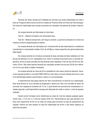 Deverão ser feitas rampas pré moldadas de concreto que serão implantadas em toda a 
área do Programa Monumenta conforme modelo do Prancha 02/02 do Plano de Pavimentação. 
Os locais de implantação das rampas encontram-se indicados nas plantas do projeto urbanísti-co. 
As rampas deverão ser fabricadas em dois tipos: 
Tipo 01 – Módulo Compacto com dimensões fixas. 
Tipo 02 – Modulo Componível, com largura variável, o qual será composto do número de 
módulos conforme especificação em planta. 
As rampas deverão ser fabricadas com microconcreto de alto desempenho e resistência 
característica a compressão simples (Fck) de 40 Mpa e massa específica de aproximadamente 
2400 Kg/M³. 
As rampas deverão ter armadura composta de duas camadas de telas soldadas com fios 
de aço de diâmetro 2,5 mm, espaçados 5 cm, tanto no sentido transversal como no sentido lon-gitudinal. 
Entre as duas camadas de tela deverão estar dispostos 3 fios de aço CA 60 com diâ-metro 
4,2mm. Nas faces laterais deverão ser colocados também fios de aço CA 60 com diâme-tro 
4,2 mm que darão a rigidez necessária. 
As rampas deverão ter faixa de 40 cm podotátil em alto relevo conforme desenho. Deve-rá 
ser gravada também a inscrição PMPA 2005 em alto relevo no local indicado de forma a criar 
uma identificação padrão e personalizar a placa e a sua localização. 
O assentamento das peças deverá ser feito manualmente no local de sua implantação. 
Este local deverá ter sua sub-base já preparada e deverá ser feita uma camada de lastro de 
concreto com espessura constante de 10 cm, a qual deverá ser previamente compactada e ni-velada 
segundo o perfil geométrico da peça pré fabricada de modo a manter o nível do passeio 
acabado. 
Deverá serem tomadas como referências as cotas do nível da calçada acabada (geral-mente 
cota + 0,15 cm) e o nível da sarjeta (0,00 cm). Recomenda-se que seja deixado uma 
faixa sem calçamento de 20 cm ao redor da rampa para arremate na fase de acabamento da 
calçada. Deverá ser feito ajustes no local de implantação de forma a não deixar degraus ou 
desníveis abruptos. 
Memorial Descritivo Praça da Matriz e Rua General Câmara.doc 
 