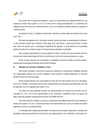 As juntas entre a peça pré-moldada e a guia ou o pavimento da calçada deverá ter sua 
espessura média não superior a 5 mm. A junta entre a peça pré-fabricada e o pavimento da 
calçada deverá ser feito com material flexível, como um cordão de asfalto aplicado a quente ou 
material similar. 
As peças do Tipo 2, módulos componíveis, deverão ser fabricadas da mesma forma que 
a do Tipo 1. 
No caso de passeios com inclinação variável, deverá ser feita na implantação a dobradu-ra 
da armadura visível dos módulos e das abas sem cobrimento, o qual servirá para o ajuste 
dos níveis de acordo com a inclinação longitudinal do passeio, a qual deverá ser concretada 
posteriormente com o mesmo traço do microconcreto utilizado na produção. 
Nas rampas implantadas em curvas deverá ser feito o ajuste com corte através de serra 
circular com disco diamantado de forma a conformar a forma da rampa ao passeio e a guia. 
Estas rampas deverão ser produzidas e instaladas conforme modelo normativo desen-volvido 
pela Associação Brasileira de Cimento Portland. 
b) Rampas de concreto moldadas in-loco 
Nos locais indicados, onde não for possível implantar as rampas pré-moldadas deverão 
ser implantadas rampas de concreto moldado in-loco conforme modelo detalhado na Prancha 
02/02 do Plano de Pavimentação. 
Estas rampas deverão ser executadas em piso de concreto armado com 6 cm de espes-sura, 
Fck= 20 Mpa. A armadura deverá ser colocada feita com tela plana pré-fabricada com fios 
de diâmetro 4,2 mm espaçamento cada 15 cm. 
As faixas em piso podotátil deverão ser pavimentadas em blocos de concreto com di-mensões 
21 x 21 x 6 cm com pigmentação na cor amarela e resistência maior ou igual a 35 
Mpa e deverão atender integralmente ao item 5 da NBR 9781/97. 
As juntas entre as rampas e a guia ou o pavimento da calçada deverá ter sua espessura 
média não superior a 5 mm, e deverá ser feita com material flexível, como um cordão de asfalto 
aplicado a quente ou material similar. 
A inclinação das rampas apresentada nos desenhos do projeto urbanístico é poderá ser 
ajustada conforme levantamento do local de sua implantação a ser verificado in loco pela em- 
Memorial Descritivo Praça da Matriz e Rua General Câmara.doc 
 
