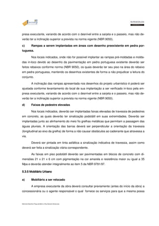 presa executante, variando de acordo com o desnível entre a sarjeta e o passeio, mas não de-verão 
ter a inclinação superior a prevista na norma vigente (NBR 9050). 
c) Rampas a serem implantadas em áreas com desenho preexistente em pedra por-tuguesa. 
Nos locais indicados, onde não for possível implantar as rampas pré-moldadas e molda-das 
in-loco devido ao desenho da pavimentação em pedra portuguesa existente deverão ser 
feitos rebaixos conforme norma (NBR 9050), os quais deverão ter seu piso na área do rebaixo 
em pedra portuguesa, mantendo os desenhos existentes de forma a não prejudicar a leitura do 
conjunto. 
A inclinação das rampas apresentada nos desenhos do projeto urbanístico é poderá ser 
ajustada conforme levantamento do local de sua implantação a ser verificado in-loco pela em-presa 
executante, variando de acordo com o desnível entre a sarjeta e o passeio, mas não de-verão 
ter a inclinação superior a prevista na norma vigente (NBR 9050). 
d) Faixas de pedestre elevadas 
Nos locais indicados, deverão ser implantadas faixas elevadas de travessia de pedestres 
em concreto, as quais deverão ter sinalização podotátil em suas extremidades. Deverão ser 
implantadas junto ao alinhamento do meio fio grelhas metálicas que permitam a passagem das 
águas pluviais. A orientação das barras deverá ser perpendicular a orientação da travessia 
(longitudinal ao eixo da grelha) de forma a não causar obstáculos ao cadeirante que atravessa a 
via. 
Deverá ser pintada em tinta asfáltica a sinalização indicativa de travessia, assim como 
deverá ser feita a sinalização viária correspondente. 
As faixas em piso podotátil deverão ser pavimentadas em blocos de concreto com di-mensões 
21 x 21 x 6 cm com pigmentação na cor amarela e resistência maior ou igual a 35 
Mpa e deverão atender integralmente ao item 5 da NBR 9781/97. 
5.3.5 555...333...555 MMMMoooobbbbiiiilllliiiiáááárrrriiiioooo UUUUrrrrbbbbaaaannnnoooo a) Mobiliário a ser relocado 
A empresa executante da obra deverá consultar previamente (antes do início da obra) a 
concessionária ou o agente responsável o qual fornece os serviços para que a mesma possa 
Memorial Descritivo Praça da Matriz e Rua General Câmara.doc 
 