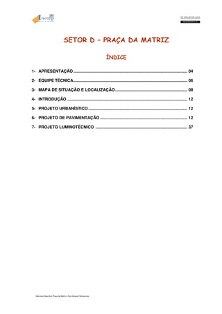 SETOR D – PRAÇA DA MATRIZ 
Memorial Descritivo Praça da Matriz e Rua General Câmara.doc 
ÍNDICE 
1- APRESENTAÇÃO.................................................................................................. 04 
2- EQUIPE TÉCNICA.................................................................................................. 06 
3- MAPA DE SITUAÇÃO E LOCALIZAÇÃO.............................................................. 08 
4- INTRODUÇÃO ....................................................................................................... 12 
5- PROJETO URBANÍSTICO..................................................................................... 12 
6- PROJETO DE PAVIMENTAÇÃO ........................................................................... 12 
7- PROJETO LUMINOTÉCNICO ............................................................................... 37 
 