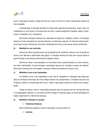 fazer a relocação durante a etapa da obra em curso, de forma a evitar intervenções depois da 
obra acabada. 
A desativação e ativação deverão ser feitas pelo agente/concessionária, assim como as 
instalações no novo local e o fornecimento de todo o material específico (fiações, cabos, condu-tores 
e canaletas e etc.) necessário. 
Nos locais indicados deverão ser relocadas as peças do mobiliário urbano. A relocação 
deverá ser feita atendendo as normas técnicas e ambientais vigentes. O material residual polu-ente 
(caso houver) deverá ser removido e destinado de forma a não causar danos ambientais. 
b) Mobiliário a ser removido 
Deverá ser feita consulta prévia aos proprietários do mobiliário urbano a ser removido de 
forma a ser definida a destinação das peças. A remoção deverá ser feita sem causar danos à 
pavimentação e aos demais elementos do espaço urbano. 
Deverá ser feita a recomposição os nos locais onde a pavimentação ou outros elemen-tos 
forem danificados. A pavimentação recomposta deverá ser nivelada e isenta de imperfei-ções 
como resíduos de concretagem, buracos e descontinuidades de textura e cor. 
c) Mobiliário novo a ser implantado 
O mobiliário novo a ser implantado o qual não for obrigatória a utilização das peças pa-drão 
da Prefeitura Municipal de Porto Alegre deverá ser apresentado a Unidade Executora do 
Programa (UEP) e à fiscalização de forma a obter a aprovação preliminar antes de sua implan-tação. 
Todas as peças a serem implantadas deverão estar de acordo com as normas técnicas 
e as legislações vigentes no município de Porto Alegre e deverão seguir as recomendações do 
órgão responsável e o fabricante da peça. 
d) Mobiliário indicado no projeto 
• Telefones Públicos 
Não há telefones públicos a serem relocados na área do Setor D. 
• Lixeiras 
Memorial Descritivo Praça da Matriz e Rua General Câmara.doc 
 