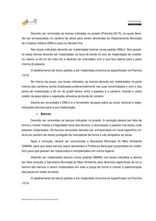 Deverão ser removidas as lixeiras indicadas no projeto (Prancha 02/15), as quais deve-rão 
ser armazenadas no canteiro de obras para serem devolvidas ao Departamento Municipal 
de Limpeza Urbana (DMLU) para os devidos fins. 
Nos locais indicados deverão ser implantadas lixeiras novas padrão DMLU. Nos passei-os 
estas lixeiras deverão ser implantadas na faixa de borda no eixo de implantação do mobiliá-rio 
urbano (a 40 cm do meio fio) e deverão ser orientados com a sua face aberta para a parte 
interna do passeio. 
O detalhamento da lixeira padrão a ser implantada encontra-se especificado na Prancha 
13/15. 
No interior da praça, nos locais indicados, as lixeiras deverão ser implantadas na parte 
interna dos canteiros sendo localizadas preferencialmente nas suas extremidades e com o seu 
ponto de implantação a 50 cm do gradil divisor entre o passeio e o canteiro, ficando o cesto 
coletor da peça sobre a vegetação arbustiva de borda do canteiro. 
Deverá ser consultado o DMLU e o fornecedor da peça sobre as cores, texturas e espe-cificações 
técnicas para a sua implantação. 
• Bancos 
Deverão ser removidos os bancos indicados no projeto. A remoção deverá ser feita de 
forma a manter intacta a integridade física dos bancos, e recomposto o passeio nos locais onde 
estavam implantados. Os bancos removidos deverão ser armazenados em local específico (in-terno 
ao canteiro de obras) protegido de intempéries de forma a não atrapalhar as obras. 
Após a remoção, deverá ser comunicada a Secretaria Municipal do Meio Ambiente 
(SMAM), para que estes bancos sejam devolvidos a Prefeitura Municipal (proprietária do mobili-ário) 
para que possam ser restaurados e reimplantados em outros lugares. 
Deverão ser implantados bancos novos (padrão SMAM) nos locais indicados e deverá 
ser feita consulta a Secretaria Municipal do Meio Ambiente para diretrizes específicas de cor e 
textura dos bancos a serem implantados em toda a praça de forma a manter a padronização 
das peças em todos os locais. 
O detalhamento do banco padrão a ser implantado encontra-se especificado na Prancha 
13/15. 
Memorial Descritivo Praça da Matriz e Rua General Câmara.doc 
 