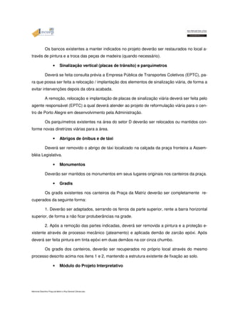 Os bancos existentes a manter indicados no projeto deverão ser restaurados no local a-través 
de pintura e a troca das peças de madeira (quando necessário). 
• Sinalização vertical (placas de trânsito) e parquímetros 
Deverá se feita consulta prévia a Empresa Pública de Transportes Coletivos (EPTC), pa-ra 
que possa ser feita a relocação / implantação dos elementos de sinalização viária, de forma a 
evitar intervenções depois da obra acabada. 
A remoção, relocação e implantação de placas de sinalização viária deverá ser feita pelo 
agente responsável (EPTC) a qual deverá atender ao projeto de reformulação viária para o cen-tro 
de Porto Alegre em desenvolvimento pela Administração. 
Os parquímetros existentes na área do setor D deverão ser relocados ou mantidos con-forme 
novas diretrizes viárias para a área. 
• Abrigos de ônibus e de táxi 
Deverá ser removido o abrigo de táxi localizado na calçada da praça fronteira a Assem-bléia 
Legislativa. 
• Monumentos 
Deverão ser mantidos os monumentos em seus lugares originais nos canteiros da praça. 
• Gradis 
Os gradis existentes nos canteiros da Praça da Matriz deverão ser completamente re-cuperados 
da seguinte forma: 
1. Deverão ser adaptados, serrando os ferros da parte superior, rente a barra horizontal 
superior, de forma a não ficar protuberâncias na grade. 
2. Após a remoção das partes indicadas, deverá ser removida a pintura e a proteção e-xistente 
através de processo mecânico (jateamento) e aplicada demão de zarcão epóxi. Após 
deverá ser feita pintura em tinta epóxi em duas demãos na cor cinza chumbo. 
Os gradis dos canteiros, deverão ser recuperados no próprio local através do mesmo 
processo descrito acima nos itens 1 e 2, mantendo a estrutura existente de fixação ao solo. 
• Módulo do Projeto Interpretativo 
Memorial Descritivo Praça da Matriz e Rua General Câmara.doc 
 