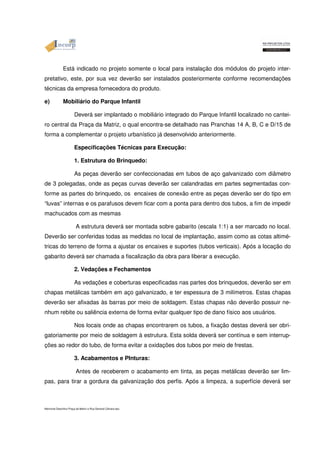 Está indicado no projeto somente o local para instalação dos módulos do projeto inter-pretativo, 
este, por sua vez deverão ser instalados posteriormente conforme recomendações 
técnicas da empresa fornecedora do produto. 
e) Mobiliário do Parque Infantil 
Deverá ser implantado o mobiliário integrado do Parque Infantil localizado no cantei-ro 
central da Praça da Matriz, o qual encontra-se detalhado nas Pranchas 14 A, B, C e D/15 de 
forma a complementar o projeto urbanístico já desenvolvido anteriormente. 
Especificações Técnicas para Execução: 
1. Estrutura do Brinquedo: 
As peças deverão ser confeccionadas em tubos de aço galvanizado com diâmetro 
de 3 polegadas, onde as peças curvas deverão ser calandradas em partes segmentadas con-forme 
as partes do brinquedo, os encaixes de conexão entre as peças deverão ser do tipo em 
“luvas” internas e os parafusos devem ficar com a ponta para dentro dos tubos, a fim de impedir 
machucados com as mesmas 
A estrutura deverá ser montada sobre gabarito (escala 1:1) a ser marcado no local. 
Deverão ser conferidas todas as medidas no local de implantação, assim como as cotas altimé-tricas 
do terreno de forma a ajustar os encaixes e suportes (tubos verticais). Após a locação do 
gabarito deverá ser chamada a fiscalização da obra para liberar a execução. 
2. Vedações e Fechamentos 
As vedações e coberturas especificadas nas partes dos brinquedos, deverão ser em 
chapas metálicas também em aço galvanizado, e ter espessura de 3 milímetros. Estas chapas 
deverão ser afixadas às barras por meio de soldagem. Estas chapas não deverão possuir ne-nhum 
rebite ou saliência externa de forma evitar qualquer tipo de dano físico aos usuários. 
Nos locais onde as chapas encontrarem os tubos, a fixação destas deverá ser obri-gatoriamente 
por meio de soldagem à estrutura. Esta solda deverá ser contínua e sem interrup-ções 
ao redor do tubo, de forma evitar a oxidações dos tubos por meio de frestas. 
3. Acabamentos e PInturas: 
Antes de receberem o acabamento em tinta, as peças metálicas deverão ser lim-pas, 
para tirar a gordura da galvanização dos perfis. Após a limpeza, a superfície deverá ser 
Memorial Descritivo Praça da Matriz e Rua General Câmara.doc 
 