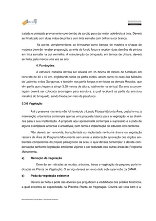 tratada e protegida previamente com demão de zarcão para dar maior aderência à tinta. Deverá 
ser finalizado com duas mãos de pintura com tinta esmalte com brilho na cor branca. 
As partes complementares ao brinquedo como bancos de madeira e chapas de 
madeira deverão receber preparação através de fundo fosco e receber duas demãos de pintura 
em tinta esmalte na cor vermelha. A manutenção do brinquedo, em termos de pintura, deverá 
ser feita, pelo menos uma vez ao ano. 
4. Fundações: 
A estrutura metálica deverá ser afixada em 35 blocos de blocos de fundação em 
concreto de 40 x 40 cm, englobando todos os perfis curtos, assim como no caso dos Módulos 
do Labirinto, e das Gangorras, e também nos perfis longos e em todos os demais Módulos, que 
têm perfis que chegam a atingir 3.20 metros de altura, totalmente na vertical. Durante a concre-tagem 
deverá ser colocada ancoragem para estrutura, a qual receberá os perfis da estrutura 
metálica do brinquedo, sendo fixada por meio de parafusos. 
5555....3333....6666 VVVVeeeeggggeeeettttaaaaççççããããoooo Até o presente momento não foi fornecido o Laudo Fitossanitário da Área, desta forma, a 
intervenção urbanística contempla apenas uma proposta básica para a vegetação, e as diretri-zes 
para a sua implantação. A proposta aqui apresentada contempla a supressão e a poda de 
alguns exemplares arbóreos e arbustivos, bem como a implantação de arbustos nos canteiros. 
Não deverá ser removida, transplantada ou implantada nenhuma árvore ou vegetação 
rasteira da Área do Programa Monumenta sem antes a elaboração aprovação dos órgãos am-bientais 
competentes do projeto paisagístico da área, o qual deverá contemplar a devida com-pensação 
conforme legislação ambiental vigente a ser realizada nas outras áreas do Programa 
Monumenta. 
a) Remoção de vegetação 
Deverão ser retiradas as mudas, arbustos, heras e vegetação de pequeno porte in-dicadas 
na Planta de Vegetação. O serviço deverá ser executado sob supervisão da SMAM. 
b) Poda da vegetação existente 
Deverá ser feita a poda das árvores que prejudicam a visibilidade dos prédios históricos, 
a qual encontra-se especificada na Prancha Planta de Vegetação. Deverá ser feita com o a- 
Memorial Descritivo Praça da Matriz e Rua General Câmara.doc 
 