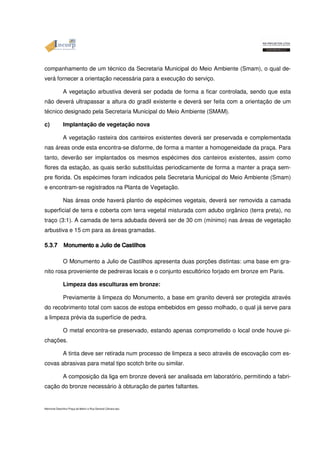 companhamento de um técnico da Secretaria Municipal do Meio Ambiente (Smam), o qual de-verá 
fornecer a orientação necessária para a execução do serviço. 
A vegetação arbustiva deverá ser podada de forma a ficar controlada, sendo que esta 
não deverá ultrapassar a altura do gradil existente e deverá ser feita com a orientação de um 
técnico designado pela Secretaria Municipal do Meio Ambiente (SMAM). 
c) Implantação de vegetação nova 
A vegetação rasteira dos canteiros existentes deverá ser preservada e complementada 
nas áreas onde esta encontra-se disforme, de forma a manter a homogeneidade da praça. Para 
tanto, deverão ser implantados os mesmos espécimes dos canteiros existentes, assim como 
flores da estação, as quais serão substituídas periodicamente de forma a manter a praça sem-pre 
florida. Os espécimes foram indicados pela Secretaria Municipal do Meio Ambiente (Smam) 
e encontram-se registrados na Planta de Vegetação. 
Nas áreas onde haverá plantio de espécimes vegetais, deverá ser removida a camada 
superficial de terra e coberta com terra vegetal misturada com adubo orgânico (terra preta), no 
traço (3:1). A camada de terra adubada deverá ser de 30 cm (mínimo) nas áreas de vegetação 
arbustiva e 15 cm para as áreas gramadas. 
5555....3333....7777 
O MMMMoooonnnnummmmeeeennnnttttoooo Monumento rosa proveniente aaaa de JJJJuuuulllliiiioooo a Julio ddddeeee de CCCCaaaassssttttiiiillllhhhhoooossss Castilhos apresenta duas porções distintas: uma base em gra-nito 
pedreiras locais e o conjunto escultórico forjado em bronze em Paris. 
Limpeza das esculturas em bronze: 
Previamente à limpeza do Monumento, a base em granito deverá ser protegida através 
do recobrimento total com sacos de estopa embebidos em gesso molhado, o qual já serve para 
a limpeza prévia da superfície de pedra. 
O metal encontra-se preservado, estando apenas comprometido o local onde houve pi-chações. 
A tinta deve ser retirada num processo de limpeza a seco através de escovação com es-covas 
abrasivas para metal tipo scotch brite ou similar. 
A composição da liga em bronze deverá ser analisada em laboratório, permitindo a fabri-cação 
do bronze necessário à obturação de partes faltantes. 
Memorial Descritivo Praça da Matriz e Rua General Câmara.doc 
 