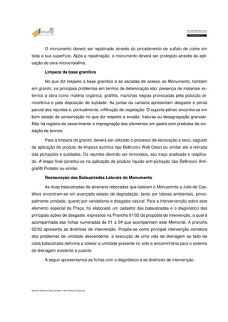 O monumento deverá ser repatinado através do pincelamento de sulfato de cobre em 
toda a sua superfície. Após a repatinação, o monumento deverá ser protegido através da apli-cação 
de cera microcristalina. 
Limpeza da base granítica 
No que diz respeito a base granítica e às escadas de acesso ao Monumento, também 
em granito, os principais problemas em termos de deterioração são: presença de materiais ex-ternos 
à obra como matéria orgânica, graffitis, manchas negras provocadas pela poluição at-mosférica 
e pela deposição de sujidade. As juntas da cantaria apresentam desgaste e perda 
parcial dos rejuntes e, pontualmente, infiltração de vegetação. O suporte pétreo encontra-se em 
bom estado de conservação no que diz respeito a erosão, fraturas ou desagregação granular. 
Não há registro de escorrimento e impregnação dos elementos em pedra com produtos de oxi-dação 
de bronze. 
Para a limpeza do granito, deverá ser utilizado o processo de escovação a seco, seguido 
de aplicação de produto de limpeza química tipo Bellinzoni Wall Clean ou similar até a retirada 
das pichações e sujidades. Os rejuntes deverão ser removidos, seu traço analisado e reaplica-do. 
A etapa final constitui-se na aplicação de produto líquido anti-pichação tipo Bellinzoni Anti-grafitti 
Protetor ou similar. 
Restauração das Balaustradas Laterais do Monumento 
As duas balaustradas de alvenaria rebocadas que ladeiam o Monuemnto a Julio de Cas-tilhos 
encontram-se em avançado estado de degradação, tanto por fatores ambientais, princi-palmente 
umidade, quanto por vandalismo e desgaste natural. Para a intervervenção sobre este 
elemento especial da Praça, foi elaborado um cadastro das balaustradas e o diagnóstico das 
principais ações de desgaste, expressos na Prancha 01/02 da proposta de intervenção, a qual é 
acompanhada das fichas numeradas de 01 a 04 que acompanham este Memorial. A prancha 
02/02 apresenta as diretrizes de intervenção. Propõe-se como principal intervenção corretora 
dos problemas de umidade descendente, a execução de uma vala de drenagem ao lado de 
cada balaustrada deforma a coletar a umidade presente no solo e encaminhá-la para o sistema 
de drenagem existente a jusante. 
A seguir apresentamos as fichas com o diagnóstico e as diretrizes de intervenção: 
Memorial Descritivo Praça da Matriz e Rua General Câmara.doc 
 