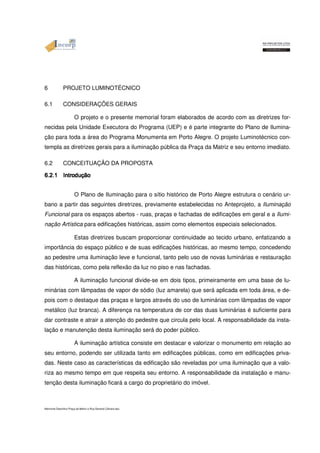 6 PROJETO LUMINOTÉCNICO 
6.1 CONSIDERAÇÕES GERAIS 
O projeto e o presente memorial foram elaborados de acordo com as diretrizes for-necidas 
pela Unidade Executora do Programa (UEP) e é parte integrante do Plano de Ilumina-ção 
para toda a área do Programa Monumenta em Porto Alegre. O projeto Luminotécnico con-templa 
as diretrizes gerais para a iluminação pública da Praça da Matriz e seu entorno imediato. 
6.2 CONCEITUAÇÃO DA PROPOSTA 
6666....2222....1111 IIIInnnnttttrrrroooodddduççççããããoooo O Plano de Iluminação para o sítio histórico de Porto Alegre estrutura o cenário ur-bano 
a partir das seguintes diretrizes, previamente estabelecidas no Anteprojeto, a Iluminação 
Funcional para os espaços abertos - ruas, praças e fachadas de edificações em geral e a Ilumi-nação 
Artística para edificações históricas, assim como elementos especiais selecionados. 
Estas diretrizes buscam proporcionar continuidade ao tecido urbano, enfatizando a 
importância do espaço público e de suas edificações históricas, ao mesmo tempo, concedendo 
ao pedestre uma iluminação leve e funcional, tanto pelo uso de novas luminárias e restauração 
das históricas, como pela reflexão da luz no piso e nas fachadas. 
A iluminação funcional divide-se em dois tipos, primeiramente em uma base de lu-minárias 
com lâmpadas de vapor de sódio (luz amarela) que será aplicada em toda área, e de-pois 
com o destaque das praças e largos através do uso de luminárias com lâmpadas de vapor 
metálico (luz branca). A diferença na temperatura de cor das duas luminárias é suficiente para 
dar contraste e atrair a atenção do pedestre que circula pelo local. A responsabilidade da insta-lação 
e manutenção desta iluminação será do poder público. 
A iluminação artística consiste em destacar e valorizar o monumento em relação ao 
seu entorno, podendo ser utilizada tanto em edificações públicas, como em edificações priva-das. 
Neste caso as características da edificação são reveladas por uma iluminação que a valo-riza 
ao mesmo tempo em que respeita seu entorno. A responsabilidade da instalação e manu-tenção 
desta iluminação ficará a cargo do proprietário do imóvel. 
Memorial Descritivo Praça da Matriz e Rua General Câmara.doc 
 