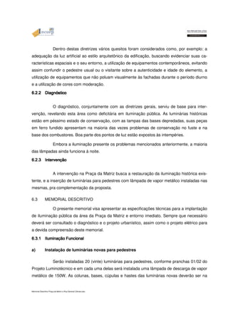 Dentro destas diretrizes vários quesitos foram considerados como, por exemplo: a 
adequação da luz artificial ao estilo arquitetônico da edificação, buscando evidenciar suas ca-racterísticas 
espaciais e o seu entorno, a utilização de equipamentos contemporâneos, evitando 
assim confundir o pedestre usual ou o visitante sobre a autenticidade e idade do elemento, a 
utilização de equipamentos que não poluam visualmente às fachadas durante o período diurno 
e a utilização de cores com moderação. 
6666....2222....2222 DDDDiiiiaaaaggggnnnnóóóósttttiiiiccccoooo O diagnóstico, conjuntamente com as diretrizes gerais, serviu de base para inter-venção, 
revelando esta área como deficitária em iluminação pública. As luminárias históricas 
estão em péssimo estado de conservação, com as tampas das bases depredadas, suas peças 
em ferro fundido apresentam na maioria das vezes problemas de conservação no fuste e na 
base dos combustores. Boa parte dos pontos de luz estão expostos às intempéries. 
Embora a iluminação presente os problemas mencionados anteriormente, a maioria 
das lâmpadas ainda funciona à noite. 
6666....2222....3333 IIIInnnntttteeeerrrrvvvveeeenççççããããoooo A intervenção na Praça da Matriz busca a restauração da iluminação histórica exis-tente, 
e a inserção de luminárias para pedestres com lâmpada de vapor metálico instaladas nas 
mesmas, pra complementação da proposta. 
6.3 MEMORIAL DESCRITIVO 
O presente memorial visa apresentar as especificações técnicas para a implantação 
de iluminação pública da área da Praça da Matriz e entorno imediato. Sempre que necessário 
deverá ser consultado o diagnóstico e o projeto urbanístico, assim como o projeto elétrico para 
a devida compreensão deste memorial. 
a) 6666....3333....1111 IIIIlllluuuummmmiiiinnnnaççççããããoooo Instalação FFFFuuuunnnncccciiiioooonnnnaaaallll de luminárias novas para pedestres 
Serão instaladas 20 (vinte) luminárias para pedestres, conforme pranchas 01/02 do 
Projeto Luminotécnico e em cada uma delas será instalada uma lâmpada de descarga de vapor 
metálico de 150W. As colunas, bases, cúpulas e hastes das luminárias novas deverão ser na 
Memorial Descritivo Praça da Matriz e Rua General Câmara.doc 
 