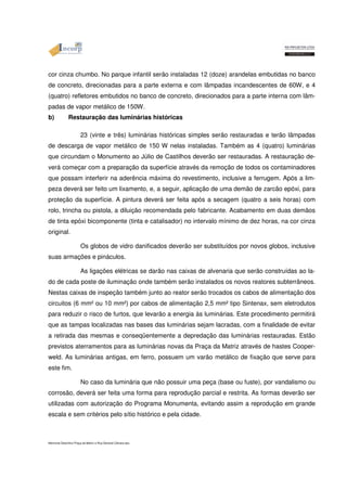 cor cinza chumbo. No parque infantil serão instaladas 12 (doze) arandelas embutidas no banco 
de concreto, direcionadas para a parte externa e com lâmpadas incandescentes de 60W, e 4 
(quatro) refletores embutidos no banco de concreto, direcionados para a parte interna com lâm-padas 
de vapor metálico de 150W. 
b) Restauração das luminárias históricas 
23 (vinte e três) luminárias históricas simples serão restauradas e terão lâmpadas 
de descarga de vapor metálico de 150 W nelas instaladas. Também as 4 (quatro) luminárias 
que circundam o Monumento ao Júlio de Castilhos deverão ser restauradas. A restauração de-verá 
começar com a preparação da superfície através da remoção de todos os contaminadores 
que possam interferir na aderência máxima do revestimento, inclusive a ferrugem. Após a lim-peza 
deverá ser feito um lixamento, e, a seguir, aplicação de uma demão de zarcão epóxi, para 
proteção da superfície. A pintura deverá ser feita após a secagem (quatro a seis horas) com 
rolo, trincha ou pistola, a diluição recomendada pelo fabricante. Acabamento em duas demãos 
de tinta epóxi bicomponente (tinta e catalisador) no intervalo mínimo de dez horas, na cor cinza 
original. 
Os globos de vidro danificados deverão ser substituídos por novos globos, inclusive 
suas armações e pináculos. 
As ligações elétricas se darão nas caixas de alvenaria que serão construídas ao la-do 
de cada poste de iluminação onde também serão instalados os novos reatores subterrâneos. 
Nestas caixas de inspeção também junto ao reator serão trocados os cabos de alimentação dos 
circuitos (6 mm² ou 10 mm²) por cabos de alimentação 2,5 mm² tipo Sintenax, sem eletrodutos 
para reduzir o risco de furtos, que levarão a energia às luminárias. Este procedimento permitirá 
que as tampas localizadas nas bases das luminárias sejam lacradas, com a finalidade de evitar 
a retirada das mesmas e conseqüentemente a depredação das luminárias restauradas. Estão 
previstos aterramentos para as luminárias novas da Praça da Matriz através de hastes Cooper-weld. 
As luminárias antigas, em ferro, possuem um varão metálico de fixação que serve para 
este fim. 
No caso da luminária que não possuir uma peça (base ou fuste), por vandalismo ou 
corrosão, deverá ser feita uma forma para reprodução parcial e restrita. As formas deverão ser 
utilizadas com autorização do Programa Monumenta, evitando assim a reprodução em grande 
escala e sem critérios pelo sítio histórico e pela cidade. 
Memorial Descritivo Praça da Matriz e Rua General Câmara.doc 
 