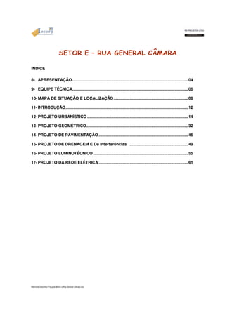 SETOR E – RUA GENERAL CÂMARA 
ÍNDICE 
8- APRESENTAÇÃO.....................................................................................................04 
9- EQUIPE TÉCNICA.....................................................................................................06 
10- MAPA DE SITUAÇÃO E LOCALIZAÇÃO.................................................................08 
11- INTRODUÇÃO...........................................................................................................12 
12- PROJETO URBANÍSTICO........................................................................................14 
13- PROJETO GEOMÉTRICO.........................................................................................32 
14- PROJETO DE PAVIMENTAÇÃO..............................................................................46 
15- PROJETO DE DRENAGEM E De Interferências ....................................................49 
16- PROJETO LUMINOTÉCNICO...................................................................................55 
17- PROJETO DA REDE ELÉTRICA..............................................................................61 
Memorial Descritivo Praça da Matriz e Rua General Câmara.doc 
 