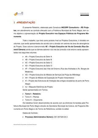 1 APRESENTAÇÃO 
O presente Relatório, elaborado pelo Consórcio INCORP Consultoria – RS Proje-tos, 
em atendimento ao contrato efetuado com a Prefeitura Municipal de Porto Alegre, tem co-mo 
objetivo a apresentação do Projeto Executivo nos Espaços Públicos do Programa Mo-numenta. 
Todo o trabalho, que terá como produto final os Projetos Executivos, é dividido em 
volumes, que serão apresentados de acordo com a divisão em setores da área de abrangência 
do Projeto. Esse volume é denominado 4E – Projeto Executivo da Via de Conexão (Rua Ge-neral 
Câmara) sendo que os demais setores e as vias de conexão e de entorno serão apresen-tadas 
nos seguintes volumes: 
 4A – Projeto Executivo do Setor A 
 4B – Projeto Executivo do Setor B 
 4C – Projeto Executivo do Setor C 
 4D – Projeto Executivo do Setor D 
 4F – Projeto Executivo das Vias de Entorno (Rua dos Andradas e Av. Borges de 
Medeiros) 
 4G – Projeto Executivo do Módulo de Serviços da Praça da Alfândega 
 4H – Projeto do Módulo de Exposição do Projeto Interpretativo 
 4I – Projeto das Estruturas de Visitação das antigas escadarias do porto de Porto 
Alegre 
 4J – Maquete Eletrônica do Projeto 
Serão apresentados em Tomos. 
 Tomo I – Relatório 
 Tomo II – Plantas 
 Tomo III – Orçamento 
Os trabalhos foram desenvolvidos de acordo com as diretrizes fornecidas pela Pre-feitura 
Municipal de Porto Alegre através da Secretaria Municipal da Cultura, do Programa Mo-numenta 
em Porto Alegre e do Termo de Referência, contido no edital. 
Dados de Contrato: 
 Processo Administrativo Número: 001.007320.04.3 
Memorial Descritivo Praça da Matriz e Rua General Câmara.doc 
 