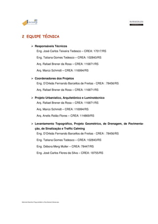 2 EQUIPE TÉCNICA 
 Responsáveis Técnicos 
Eng. José Carlos Teixeira Tedesco – CREA: 17017/RS 
Eng. Tatiana Gomes Tedesco – CREA: 102843/RS 
Arq. Rafael Brener da Rosa – CREA: 116871/RS 
Arq. Marco Schmidt – CREA: 116994/RS 
 Coordenadores dos Projetos 
Eng. D’Orleãs Fernando Barcellos de Freitas - CREA : 78456/RS 
Arq. Rafael Brener da Rosa – CREA: 116871/RS 
 Projeto Urbanístico, Arquitetônico e Luminotécnico 
Arq. Rafael Brener da Rosa – CREA: 116871/RS 
Arq. Marco Schmidt – CREA: 116994/RS 
Arq. Anelis Rolão Flores – CREA: 114869/RS 
 Levantamento Topográfico, Projeto Geométrico, de Drenagem, de Pavimenta-ção, 
de Sinalização e Traffic Calming 
Eng. D’Orleãs Fernando Barcellos de Freitas - CREA : 78456/RS 
Eng. Tatiana Gomes Tedesco – CREA: 102843/RS 
Eng. Débora Merg Muller – CREA: 78447/RS 
Eng. José Carlos Flores da Silva – CREA: 18755/RS 
Memorial Descritivo Praça da Matriz e Rua General Câmara.doc 
 
