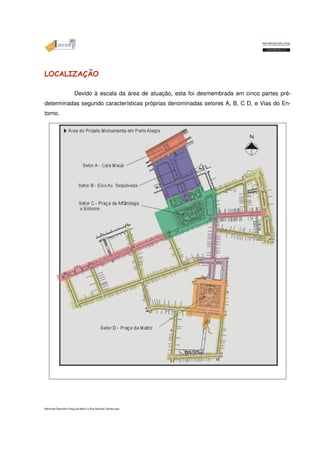 LOCALIZAÇÃO 
Devido à escala da área de atuação, esta foi desmembrada em cinco partes pré-determinadas 
segundo características próprias denominadas setores A, B, C D, e Vias do En-torno. 
Memorial Descritivo Praça da Matriz e Rua General Câmara.doc 
 