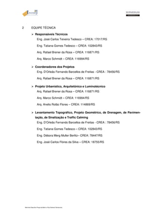 2 EQUIPE TÉCNICA 
 Responsáveis Técnicos 
Eng. José Carlos Teixeira Tedesco – CREA: 17017/RS 
Eng. Tatiana Gomes Tedesco – CREA: 102843/RS 
Arq. Rafael Brener da Rosa – CREA: 116871/RS 
Arq. Marco Schmidt – CREA: 116994/RS 
 Coordenadores dos Projetos 
Eng. D’Orleãs Fernando Barcellos de Freitas - CREA : 78456/RS 
Arq. Rafael Brener da Rosa – CREA: 116871/RS 
 Projeto Urbanístico, Arquitetônico e Luminotécnico 
Arq. Rafael Brener da Rosa – CREA: 116871/RS 
Arq. Marco Schmidt – CREA: 116994/RS 
Arq. Anelis Rolão Flores – CREA: 114869/RS 
 Levantamento Topográfico, Projeto Geométrico, de Drenagem, de Pavimen-tação, 
de Sinalização e Traffic Calming 
Eng. D’Orleãs Fernando Barcellos de Freitas - CREA : 78456/RS 
Eng. Tatiana Gomes Tedesco – CREA: 102843/RS 
Eng. Débora Merg Muller Berlitz– CREA: 78447/RS 
Eng. José Carlos Flores da Silva – CREA: 18755/RS 
Memorial Descritivo Praça da Matriz e Rua General Câmara.doc 
 