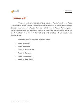INTRODUÇÃO 
O presente relatório tem como objetivo apresentar os Projetos Executivos da Via de 
Conexão - Rua General Câmara. Este setor compreende a área da via desde o Largo dos Me-deiros 
(no cruzamento com a Rua dos Andradas) e o limite norte da Praça da Matriz, engloban-do 
o cruzamento com a Rua Riachuelo e sua área de influência (Largo da Feira do Sebo e tre-cho 
da Rua Riachuelo abaixo do Teatro São Pedro), sendo este trecho da rua, área tombada 
em nível federal. 
Este relatório é composto pelos seguintes projetos: 
- Projeto Urbanístico 
- Projeto Geométrico 
- Projeto de Pavimentação 
- Projeto de Drenagem 
- Projeto Luminotécnico 
- Projeto da Rede Elétrica 
Memorial Descritivo Praça da Matriz e Rua General Câmara.doc 
 