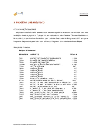 3 PROJETO URBANÍSTICO 
CONSIDERAÇÕES GERAIS 
O projeto urbanístico visa apresentar os elementos gráficos e textuais necessários para a in-tervenção 
no espaço público. O projeto da Via de Conexão (Rua General Câmara) foi elaborado 
de acordo com as diretrizes fornecidas pela Unidade Executora do Programa (UEP) e é parte 
integrante da proposta geral para toda a área do Programa Monumenta em Porto Alegre. 
Relação de Pranchas 
Projeto Urbanístico: 
PRANCHA ASSUNTO ESCALA 
01/01 CADASTRO/DIAGNÓSTICO DA ÁREA 1:200 
01/09 PLANTA BAIXA AMBIENTADA 1:200 
02/09 PLANTA BAIXA GERAL 1:200 
02/09b LOCALIZAÇÃO DA ÁREA DE INTERV. 1:200 
03/09 SEÇÕES DA VIA IND. 
04/09 AMPLIAÇÃO A5 1:100 
05/09 AMPLIAÇÃO B5 1:100 
06/09 AMPLIAÇAO C5 1:100 
07/09 AMPLIAÇÃO D5 1:100 
08/09 AMPLIAÇÃO E5 1:100 
09/09 LARGO DA FEIRA DO SEBO 1:100 
10/10 DETALHAMENTO MOBILIÁRIO URBANO IND 
01/03 PLANO DE PAV. : MODELOS DE PAV. PASSEIOS 1:200 
02/03 PLANO DE PAV.: RAMPAS DE ACESSI BILIDADE 1:200 
01/01 DETAL. LADRILHO HIDRÁULICO IND. 
01/02 ILUMINAÇÃO FUNCIONAL PLANTA BAIXA 1:200 
02/02 ILUMINAÇÃO FUNCIONAL LUMINÁRIAS IND 
01/02 PROJETO GEOMÉTRICO PLANTA BAIXA 1:200 
02/02 PROJETO GEOMÉTRICO PERFIS 1:200 
01/01 PROJETO ELÉTRICO REDE DE DISTRIBUIÇÃO 1:200 
01/01 PROJETO DE DRENAGEM PLANTA BAIXA GERAL 1:200 
Memorial Descritivo Praça da Matriz e Rua General Câmara.doc 
 