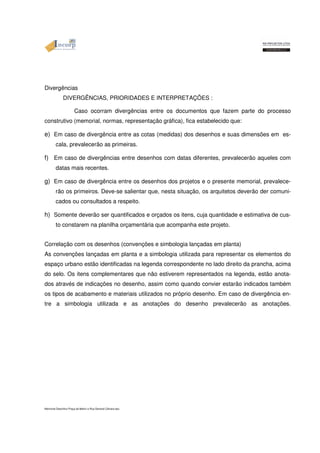 Divergências 
DIVERGÊNCIAS, PRIORIDADES E INTERPRETAÇÕES : 
Caso ocorram divergências entre os documentos que fazem parte do processo 
construtivo (memorial, normas, representação gráfica), fica estabelecido que: 
e) Em caso de divergência entre as cotas (medidas) dos desenhos e suas dimensões em es-cala, 
prevalecerão as primeiras. 
f) Em caso de divergências entre desenhos com datas diferentes, prevalecerão aqueles com 
datas mais recentes. 
g) Em caso de divergência entre os desenhos dos projetos e o presente memorial, prevalece-rão 
os primeiros. Deve-se salientar que, nesta situação, os arquitetos deverão der comuni-cados 
ou consultados a respeito. 
h) Somente deverão ser quantificados e orçados os itens, cuja quantidade e estimativa de cus-to 
constarem na planilha orçamentária que acompanha este projeto. 
Correlação com os desenhos (convenções e simbologia lançadas em planta) 
As convenções lançadas em planta e a simbologia utilizada para representar os elementos do 
espaço urbano estão identificadas na legenda correspondente no lado direito da prancha, acima 
do selo. Os itens complementares que não estiverem representados na legenda, estão anota-dos 
através de indicações no desenho, assim como quando convier estarão indicados também 
os tipos de acabamento e materiais utilizados no próprio desenho. Em caso de divergência en-tre 
a simbologia utilizada e as anotações do desenho prevalecerão as anotações. 
Memorial Descritivo Praça da Matriz e Rua General Câmara.doc 
 