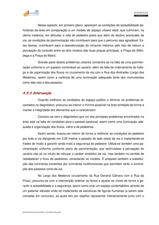 Nesse aspecto, em primeiro plano, aparecem as condições de acessibilidade de-ficitárias 
da área em comparação a um modelo de espaço urbano ideal, que culminam, na 
última instância, em dificultar a vida do pedestre posto que além do declive acentuado da 
via, as condições de pavimentação não contribuem para que o percurso seja agradável. Es-tes 
fatores, contribuem para a desvalorização do conjunto histórico pelo fato de reduzir a 
percepção da conexão entre os dois núcleos das duas praças principais, a Praça da Alfân-dega 
e a Praça da Matriz. 
Grande parte destes problemas urbanos concentra-se na falta de uma pavimen-tação 
uniforme e um passeio confortável ao usuário, além da falta de ordenamento do tráfe-go 
e da organização dos fluxos no cruzamento da via com a Rua dos Andradas (Largo dos 
Medeiros), assim como a carência de uma iluminação adequada tanto dos monumentos 
como das vias e dos passeios. 
4.5.3 Intervenção 
Visando melhorar as condições do espaço público e eliminar os problemas le-vantados 
no diagnóstico, procurou-se intervir o mínimo possível na área tombada de forma a 
manter a integridade dos elementos que a caracterizam. 
Concluiu-se com o diagnóstico que um dos principais problemas encontrados na 
área está na falta de condições para o passeio peatonal, assim como uma iluminação ade-quada 
e organização dos fluxos, viário e de pedestres. 
Assim sendo, buscou-se intervir de forma a melhorar as condições do pedestre 
por toda a via alargando em 2,00 metros o passeio do lado oeste da via e implantando-se 
frades de modo a garantir ainda mais a segurança do pedestre. Utiliza-se também uma pa-vimentação 
uniforme conforme plano de pavimentação, que estimulasse a percepção do 
usuário não só no intuito de reforçar o caráter simbólico da via, mas também no sentido de 
restabelecer o fluxo de pedestres, conectando os núcleos. É proposto também a substitui-ção 
das luminárias existentes por luminárias multifuncionais que permitem tanto a ilumina-ção 
dos passeios como da via. 
No Largo dos Medeiros (cruzamento da Rua General Câmara com a Rua da 
Praia), procurou-se com a intervenção ordenar os fluxos e ajustar os níveis de forma a ga-rantir 
a acessibilidade e a segurança, assim como criar um espaço contemplativo através de 
um patamar elevado onde se implantarão as esculturas de figuras humanas (a serem sele-cionadas 
em concurso), as quais tem por objetivo representar interativamente junto com o 
Memorial Descritivo Praça da Matriz e Rua General Câmara.doc 
 