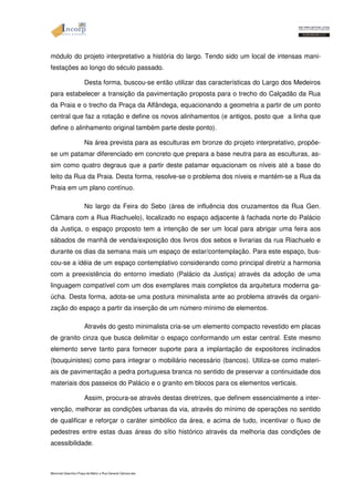 módulo do projeto interpretativo a história do largo. Tendo sido um local de intensas mani-festações 
ao longo do século passado. 
Desta forma, buscou-se então utilizar das características do Largo dos Medeiros 
para estabelecer a transição da pavimentação proposta para o trecho do Calçadão da Rua 
da Praia e o trecho da Praça da Alfândega, equacionando a geometria a partir de um ponto 
central que faz a rotação e define os novos alinhamentos (e antigos, posto que a linha que 
define o alinhamento original também parte deste ponto). 
Na área prevista para as esculturas em bronze do projeto interpretativo, propõe-se 
um patamar diferenciado em concreto que prepara a base neutra para as esculturas, as-sim 
como quatro degraus que a partir deste patamar equacionam os níveis até a base do 
leito da Rua da Praia. Desta forma, resolve-se o problema dos níveis e mantém-se a Rua da 
Praia em um plano contínuo. 
No largo da Feira do Sebo (área de influência dos cruzamentos da Rua Gen. 
Câmara com a Rua Riachuelo), localizado no espaço adjacente à fachada norte do Palácio 
da Justiça, o espaço proposto tem a intenção de ser um local para abrigar uma feira aos 
sábados de manhã de venda/exposição dos livros dos sebos e livrarias da rua Riachuelo e 
durante os dias da semana mais um espaço de estar/contemplação. Para este espaço, bus-cou- 
se a idéia de um espaço contemplativo considerando como principal diretriz a harmonia 
com a preexistência do entorno imediato (Palácio da Justiça) através da adoção de uma 
linguagem compatível com um dos exemplares mais completos da arquitetura moderna ga-úcha. 
Desta forma, adota-se uma postura minimalista ante ao problema através da organi-zação 
do espaço a partir da inserção de um número mínimo de elementos. 
Através do gesto minimalista cria-se um elemento compacto revestido em placas 
de granito cinza que busca delimitar o espaço conformando um estar central. Este mesmo 
elemento serve tanto para fornecer suporte para a implantação de expositores inclinados 
(bouquinistes) como para integrar o mobiliário necessário (bancos). Utiliza-se como materi-ais 
de pavimentação a pedra portuguesa branca no sentido de preservar a continuidade dos 
materiais dos passeios do Palácio e o granito em blocos para os elementos verticais. 
Assim, procura-se através destas diretrizes, que definem essencialmente a inter-venção, 
melhorar as condições urbanas da via, através do mínimo de operações no sentido 
de qualificar e reforçar o caráter simbólico da área, e acima de tudo, incentivar o fluxo de 
pedestres entre estas duas áreas do sítio histórico através da melhoria das condições de 
acessibilidade. 
Memorial Descritivo Praça da Matriz e Rua General Câmara.doc 
 