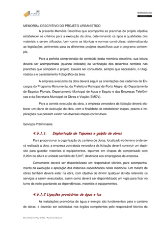 MEMORIAL DESCRITIVO DO PROJETO URBANÍSTICO 
A presente Memória Descritiva que acompanha as pranchas do projeto objetiva 
estabelecer os critérios para a execução da obra, determinando os tipos e qualidades dos 
materiais a serem utilizados, bem como as técnicas e normas construtivas, sistematizando 
as legislações pertinentes para os diferentes projetos específicos que o programa contem-pla. 
Para a perfeita compreensão do conteúdo desta memória descritiva, sua leitura 
deverá ser acompanhada (quando indicado) da verificação dos desenhos contidos nas 
pranchas que compõem o projeto. Deverá ser consultado, sempre que necessário, o Diag-nóstico 
e o Levantamento Fotográfico da área. 
A empresa executora da obra deverá seguir as orientações dos cadernos de En-cargos 
do Programa Monumenta, da Prefeitura Municipal de Porto Alegre, do Departamento 
de Esgotos Pluviais, Departamento Municipal de Água e Esgoto e das Empresas Telefôni-cas 
e da Secretaria Municipal de Obras e Viação (SMOV). 
Para a correta execução da obra, a empresa vencedora da licitação deverá ela-borar 
um plano de execução da obra, com a finalidade de estabelecer etapas, prazos e im-plicações 
que possam existir nas diversas etapas construtivas. 
Serviços Preliminares 
4.6.1.1. Implantação de Tapumes e galpão de obras 
Para proporcionar a organização do canteiro de obras, localizado no terreno onde se-rá 
realizada a obra, a empresa contratada vencedora da licitação deverá construir um depó-sito 
para guardar materiais e equipamentos, tapumes em chapas de compensado com 
2,20m de altura e unidade sanitária de 5,0m2, destinada aos empregados da empresa. 
Comumente deverá ser disponibilizado um responsável técnico, para acompanha-mento 
da execução e aplicação dos materiais especificados neste memorial. Um mestre de 
obras também deverá estar na obra, com objetivo de dirimir qualquer dúvida referente os 
serviços a serem executados, assim como deverá ser disponibilizado um vigia para ficar no 
turno da noite guardando as dependências, materiais e equipamentos. 
4.6.1.2 Ligações provisórias de água e luz 
As instalações provisórias de água e energia são fundamentais para o canteiro 
de obras, e deverão ser solicitadas nos órgãos competentes pelo responsável técnico da 
Memorial Descritivo Praça da Matriz e Rua General Câmara.doc 
 