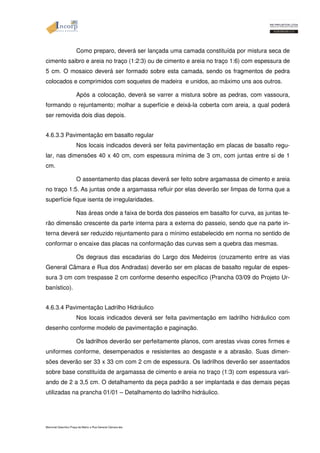 Como preparo, deverá ser lançada uma camada constituída por mistura seca de 
cimento saibro e areia no traço (1:2:3) ou de cimento e areia no traço 1:6) com espessura de 
5 cm. O mosaico deverá ser formado sobre esta camada, sendo os fragmentos de pedra 
colocados e comprimidos com soquetes de madeira e unidos, ao máximo uns aos outros. 
Após a colocação, deverá se varrer a mistura sobre as pedras, com vassoura, 
formando o rejuntamento; molhar a superfície e deixá-la coberta com areia, a qual poderá 
ser removida dois dias depois. 
4.6.3.3 Pavimentação em basalto regular 
Nos locais indicados deverá ser feita pavimentação em placas de basalto regu-lar, 
nas dimensões 40 x 40 cm, com espessura mínima de 3 cm, com juntas entre si de 1 
cm. 
O assentamento das placas deverá ser feito sobre argamassa de cimento e areia 
no traço 1:5. As juntas onde a argamassa refluir por elas deverão ser limpas de forma que a 
superfície fique isenta de irregularidades. 
Nas áreas onde a faixa de borda dos passeios em basalto for curva, as juntas te-rão 
dimensão crescente da parte interna para a externa do passeio, sendo que na parte in-terna 
deverá ser reduzido rejuntamento para o mínimo estabelecido em norma no sentido de 
conformar o encaixe das placas na conformação das curvas sem a quebra das mesmas. 
Os degraus das escadarias do Largo dos Medeiros (cruzamento entre as vias 
General Câmara e Rua dos Andradas) deverão ser em placas de basalto regular de espes-sura 
3 cm com trespasse 2 cm conforme desenho específico (Prancha 03/09 do Projeto Ur-banístico). 
4.6.3.4 Pavimentação Ladrilho Hidráulico 
Nos locais indicados deverá ser feita pavimentação em ladrilho hidráulico com 
desenho conforme modelo de pavimentação e paginação. 
Os ladrilhos deverão ser perfeitamente planos, com arestas vivas cores firmes e 
uniformes conforme, desempenados e resistentes ao desgaste e a abrasão. Suas dimen-sões 
deverão ser 33 x 33 cm com 2 cm de espessura. Os ladrilhos deverão ser assentados 
sobre base constituída de argamassa de cimento e areia no traço (1:3) com espessura vari-ando 
de 2 a 3,5 cm. O detalhamento da peça padrão a ser implantada e das demais peças 
utilizadas na prancha 01/01 – Detalhamento do ladrilho hidráulico. 
Memorial Descritivo Praça da Matriz e Rua General Câmara.doc 
 