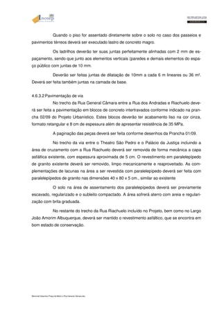 Quando o piso for assentado diretamente sobre o solo no caso dos passeios e 
pavimentos térreos deverá ser executado lastro de concreto magro. 
Os ladrilhos deverão ter suas juntas perfeitamente alinhadas com 2 mm de es-paçamento, 
sendo que junto aos elementos verticais (paredes e demais elementos do espa-ço 
público com juntas de 10 mm. 
Deverão ser feitas juntas de dilatação de 10mm a cada 6 m lineares ou 36 m². 
Deverá ser feita também juntas na camada de base. 
4.6.3.2 Pavimentação de via 
No trecho da Rua General Câmara entre a Rua dos Andradas e Riachuelo deve-rá 
ser feita a pavimentação em blocos de concreto intertravados conforme indicado na pran-cha 
02/09 do Projeto Urbanístico. Estes blocos deverão ter acabamento liso na cor cinza, 
formato retangular e 8 cm de espessura além de apresentar resistência de 35 MPa. 
A paginação das peças deverá ser feita conforme desenhos da Prancha 01/09. 
No trecho da via entre o Theatro São Pedro e o Palácio da Justiça incluindo a 
área de cruzamento com a Rua Riachuelo deverá ser removida de forma mecânica a capa 
asfáltica existente, com espessura aproximada de 5 cm. O revestimento em paralelepípedo 
de granito existente deverá ser removido, limpo mecanicamente e reaproveitado. As com-plementações 
de lacunas na área a ser revestida com paralelepípedo deverá ser feita com 
paralelepípedos de granito nas dimensões 40 x 80 x 5 cm., similar ao existente 
O solo na área de assentamento dos paralelepípedos deverá ser previamente 
escavado, regularizado e o subleito compactado. A área sofrerá aterro com areia e regulari-zação 
com brita graduada. 
No restante do trecho da Rua Riachuelo incluído no Projeto, bem como no Largo 
João Amorim Albuquerque, deverá ser mantido o revestimento asfáltico, que se encontra em 
bom estado de conservação. 
Memorial Descritivo Praça da Matriz e Rua General Câmara.doc 
 