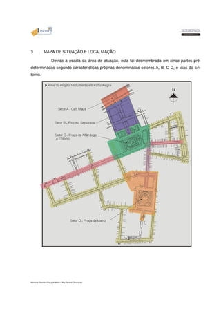 3 MAPA DE SITUAÇÃO E LOCALIZAÇÃO 
Devido à escala da área de atuação, esta foi desmembrada em cinco partes pré-determinadas 
segundo características próprias denominadas setores A, B, C D, e Vias do En-torno. 
Memorial Descritivo Praça da Matriz e Rua General Câmara.doc 
 