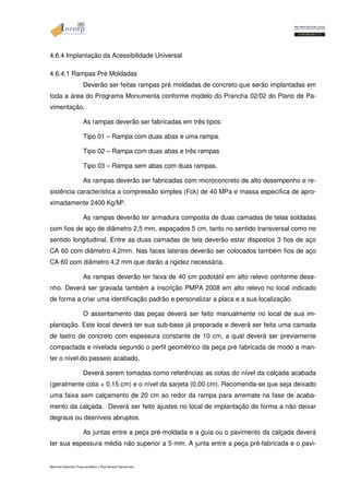 4.6.4 Implantação da Acessibilidade Universal 
4.6.4.1 Rampas Pré Moldadas 
Deverão ser feitas rampas pré moldadas de concreto que serão implantadas em 
toda a área do Programa Monumenta conforme modelo do Prancha 02/02 do Plano de Pa-vimentação. 
As rampas deverão ser fabricadas em três tipos: 
Tipo 01 – Rampa com duas abas e uma rampa. 
Tipo 02 – Rampa com duas abas e três rampas 
Tipo 03 – Rampa sem abas com duas rampas. 
As rampas deverão ser fabricadas com microconcreto de alto desempenho e re-sistência 
característica a compressão simples (Fck) de 40 MPa e massa específica de apro-ximadamente 
2400 Kg/M³. 
As rampas deverão ter armadura composta de duas camadas de telas soldadas 
com fios de aço de diâmetro 2,5 mm, espaçados 5 cm, tanto no sentido transversal como no 
sentido longitudinal. Entre as duas camadas de tela deverão estar dispostos 3 fios de aço 
CA 60 com diâmetro 4,2mm. Nas faces laterais deverão ser colocados também fios de aço 
CA 60 com diâmetro 4,2 mm que darão a rigidez necessária. 
As rampas deverão ter faixa de 40 cm podotátil em alto relevo conforme dese-nho. 
Deverá ser gravada também a inscrição PMPA 2008 em alto relevo no local indicado 
de forma a criar uma identificação padrão e personalizar a placa e a sua localização. 
O assentamento das peças deverá ser feito manualmente no local de sua im-plantação. 
Este local deverá ter sua sub-base já preparada e deverá ser feita uma camada 
de lastro de concreto com espessura constante de 10 cm, a qual deverá ser previamente 
compactada e nivelada segundo o perfil geométrico da peça pré fabricada de modo a man-ter 
o nível do passeio acabado. 
Deverá serem tomadas como referências as cotas do nível da calçada acabada 
(geralmente cota + 0,15 cm) e o nível da sarjeta (0,00 cm). Recomenda-se que seja deixado 
uma faixa sem calçamento de 20 cm ao redor da rampa para arremate na fase de acaba-mento 
da calçada. Deverá ser feito ajustes no local de implantação de forma a não deixar 
degraus ou desníveis abruptos. 
As juntas entre a peça pré-moldada e a guia ou o pavimento da calçada deverá 
ter sua espessura média não superior a 5 mm. A junta entre a peça pré-fabricada e o pavi- 
Memorial Descritivo Praça da Matriz e Rua General Câmara.doc 
 
